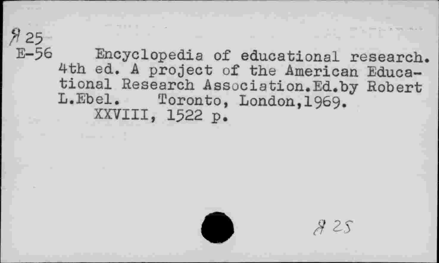 ﻿^25
E-56 Encyclopedia of educational research.
4th ed. A project of the American Educational Research Association.Ed.by Robert L.Ebel. Toronto, London,1969.
XXVIII, 1522 p.